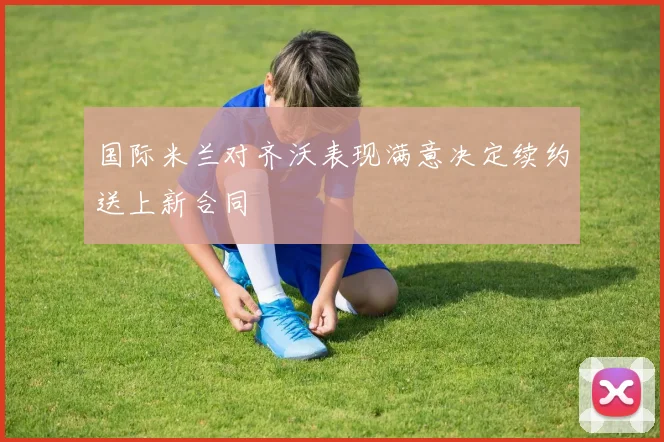 国际米兰对齐沃表现满意决定续约送上新合同