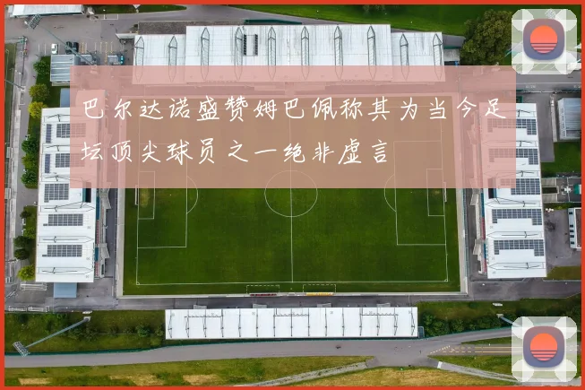 巴尔达诺盛赞姆巴佩称其为当今足坛顶尖球员之一绝非虚言