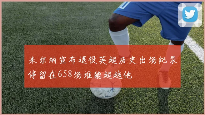 米尔纳宣布退役英超历史出场纪录停留在658场谁能超越他