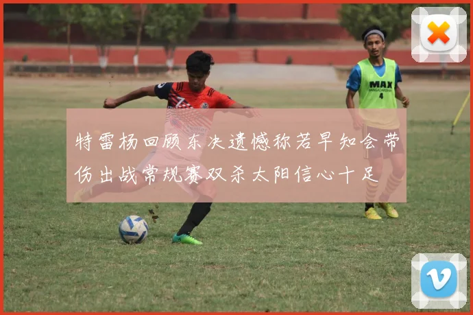 特雷杨回顾东决遗憾称若早知会带伤出战常规赛双杀太阳信心十足