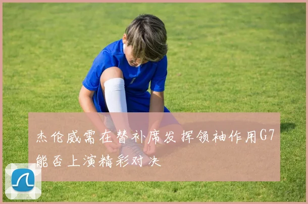 杰伦威需在替补席发挥领袖作用G7能否上演精彩对决