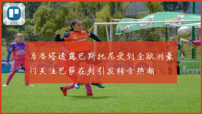 马洛塔透露巴斯托尼受到全欧洲豪门关注巴萨在列引发转会热潮