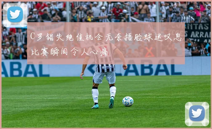 C罗错失绝佳机会无奈捂脸球迷叹息比赛瞬间令人心痛