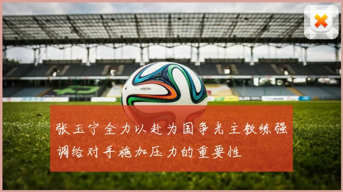 张玉宁全力以赴为国争光主教练强调给对手施加压力的重要性