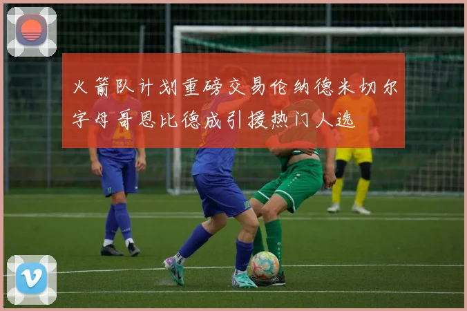 火箭队计划重磅交易伦纳德米切尔字母哥恩比德成引援热门人选