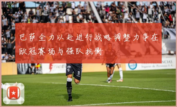 巴萨全力以赴进行战略调整力争在欧冠赛场与强队抗衡