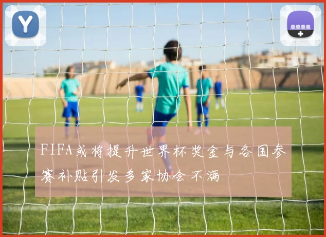 FIFA或将提升世界杯奖金与各国参赛补贴引发多家协会不满