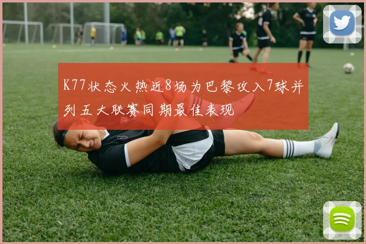 K77状态火热近8场为巴黎攻入7球并列五大联赛同期最佳表现