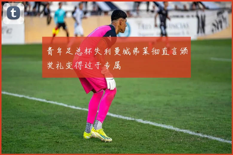 青年足总杯失利曼城弗莱彻直言颁奖礼变得过于专属