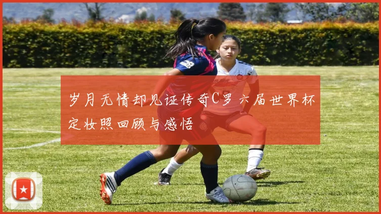 岁月无情却见证传奇C罗六届世界杯定妆照回顾与感悟