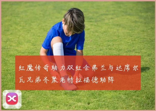 红魔传奇助力双红会弗兰与达席尔瓦兄弟齐聚老特拉福德助阵