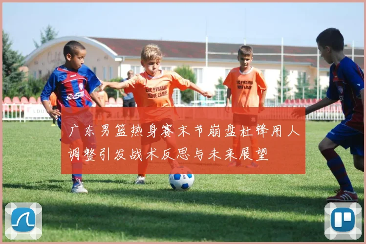 广东男篮热身赛末节崩盘杜锋用人调整引发战术反思与未来展望